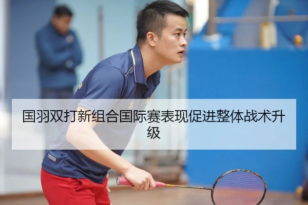国羽双打新组合国际赛表现促进整体战术升级